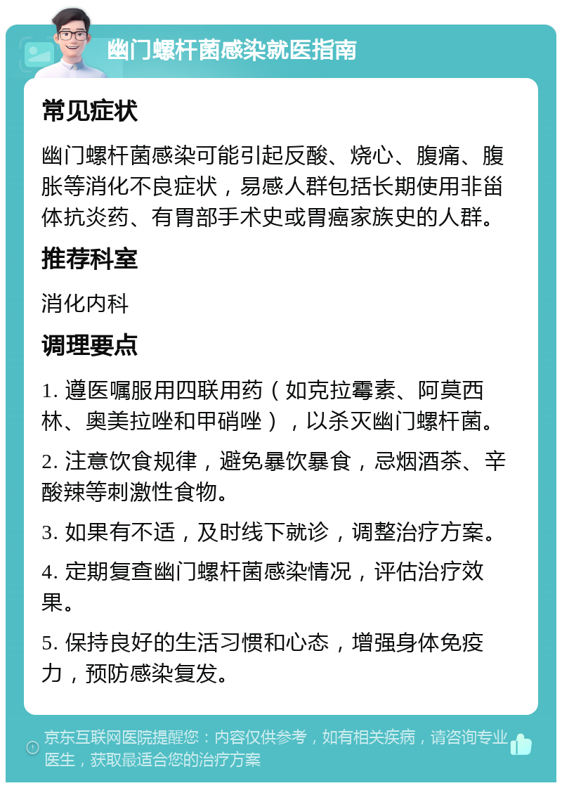 幽门螺杆菌感染就医指南 常见症状 幽门螺杆菌感染可能引起反酸、烧心、腹痛、腹胀等消化不良症状，易感人群包括长期使用非甾体抗炎药、有胃部手术史或胃癌家族史的人群。 推荐科室 消化内科 调理要点 1. 遵医嘱服用四联用药（如克拉霉素、阿莫西林、奥美拉唑和甲硝唑），以杀灭幽门螺杆菌。 2. 注意饮食规律，避免暴饮暴食，忌烟酒茶、辛酸辣等刺激性食物。 3. 如果有不适，及时线下就诊，调整治疗方案。 4. 定期复查幽门螺杆菌感染情况，评估治疗效果。 5. 保持良好的生活习惯和心态，增强身体免疫力，预防感染复发。