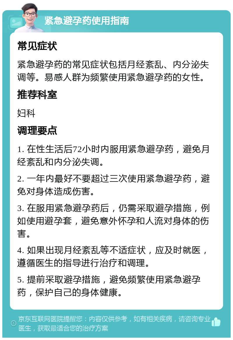 紧急避孕药使用指南 常见症状 紧急避孕药的常见症状包括月经紊乱、内分泌失调等。易感人群为频繁使用紧急避孕药的女性。 推荐科室 妇科 调理要点 1. 在性生活后72小时内服用紧急避孕药，避免月经紊乱和内分泌失调。 2. 一年内最好不要超过三次使用紧急避孕药，避免对身体造成伤害。 3. 在服用紧急避孕药后，仍需采取避孕措施，例如使用避孕套，避免意外怀孕和人流对身体的伤害。 4. 如果出现月经紊乱等不适症状，应及时就医，遵循医生的指导进行治疗和调理。 5. 提前采取避孕措施，避免频繁使用紧急避孕药，保护自己的身体健康。