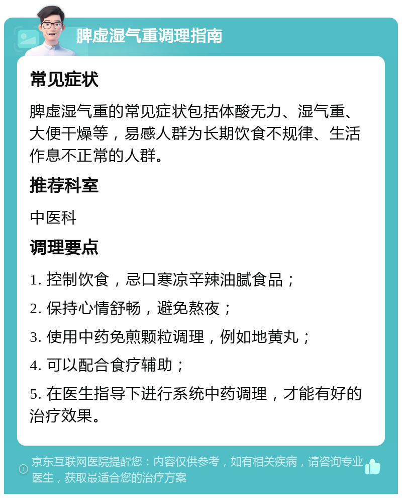 脾虚湿气重调理指南 常见症状 脾虚湿气重的常见症状包括体酸无力、湿气重、大便干燥等，易感人群为长期饮食不规律、生活作息不正常的人群。 推荐科室 中医科 调理要点 1. 控制饮食，忌口寒凉辛辣油腻食品； 2. 保持心情舒畅，避免熬夜； 3. 使用中药免煎颗粒调理，例如地黄丸； 4. 可以配合食疗辅助； 5. 在医生指导下进行系统中药调理，才能有好的治疗效果。