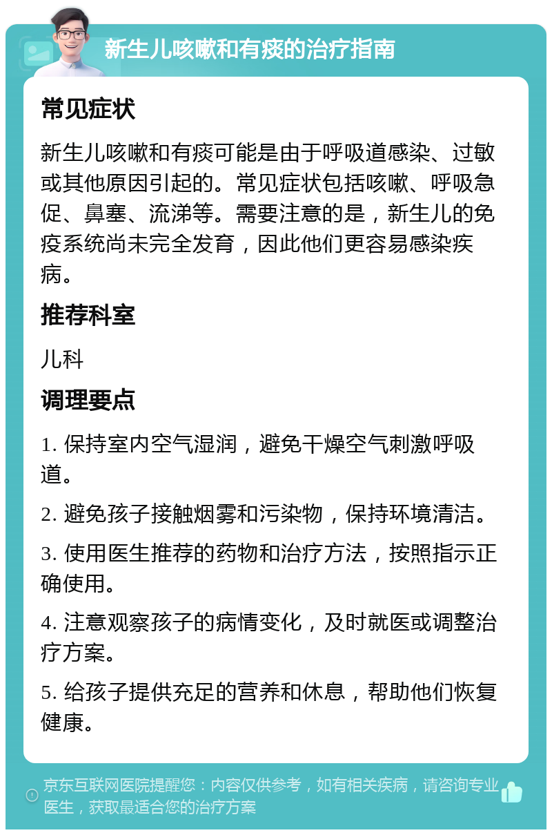 新生儿咳嗽和有痰的治疗指南 常见症状 新生儿咳嗽和有痰可能是由于呼吸道感染、过敏或其他原因引起的。常见症状包括咳嗽、呼吸急促、鼻塞、流涕等。需要注意的是，新生儿的免疫系统尚未完全发育，因此他们更容易感染疾病。 推荐科室 儿科 调理要点 1. 保持室内空气湿润，避免干燥空气刺激呼吸道。 2. 避免孩子接触烟雾和污染物，保持环境清洁。 3. 使用医生推荐的药物和治疗方法，按照指示正确使用。 4. 注意观察孩子的病情变化，及时就医或调整治疗方案。 5. 给孩子提供充足的营养和休息，帮助他们恢复健康。