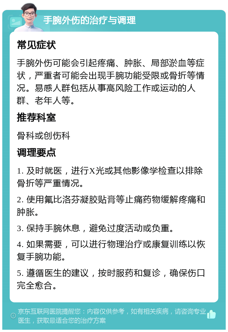 手腕外伤的治疗与调理 常见症状 手腕外伤可能会引起疼痛、肿胀、局部淤血等症状，严重者可能会出现手腕功能受限或骨折等情况。易感人群包括从事高风险工作或运动的人群、老年人等。 推荐科室 骨科或创伤科 调理要点 1. 及时就医，进行X光或其他影像学检查以排除骨折等严重情况。 2. 使用氟比洛芬凝胶贴膏等止痛药物缓解疼痛和肿胀。 3. 保持手腕休息，避免过度活动或负重。 4. 如果需要，可以进行物理治疗或康复训练以恢复手腕功能。 5. 遵循医生的建议，按时服药和复诊，确保伤口完全愈合。