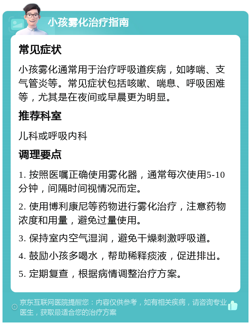 小孩雾化治疗指南 常见症状 小孩雾化通常用于治疗呼吸道疾病，如哮喘、支气管炎等。常见症状包括咳嗽、喘息、呼吸困难等，尤其是在夜间或早晨更为明显。 推荐科室 儿科或呼吸内科 调理要点 1. 按照医嘱正确使用雾化器，通常每次使用5-10分钟，间隔时间视情况而定。 2. 使用博利康尼等药物进行雾化治疗，注意药物浓度和用量，避免过量使用。 3. 保持室内空气湿润，避免干燥刺激呼吸道。 4. 鼓励小孩多喝水，帮助稀释痰液，促进排出。 5. 定期复查，根据病情调整治疗方案。