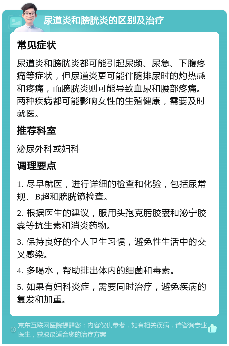 尿道炎和膀胱炎的区别及治疗 常见症状 尿道炎和膀胱炎都可能引起尿频、尿急、下腹疼痛等症状，但尿道炎更可能伴随排尿时的灼热感和疼痛，而膀胱炎则可能导致血尿和腰部疼痛。两种疾病都可能影响女性的生殖健康，需要及时就医。 推荐科室 泌尿外科或妇科 调理要点 1. 尽早就医，进行详细的检查和化验，包括尿常规、B超和膀胱镜检查。 2. 根据医生的建议，服用头孢克肟胶囊和泌宁胶囊等抗生素和消炎药物。 3. 保持良好的个人卫生习惯，避免性生活中的交叉感染。 4. 多喝水，帮助排出体内的细菌和毒素。 5. 如果有妇科炎症，需要同时治疗，避免疾病的复发和加重。