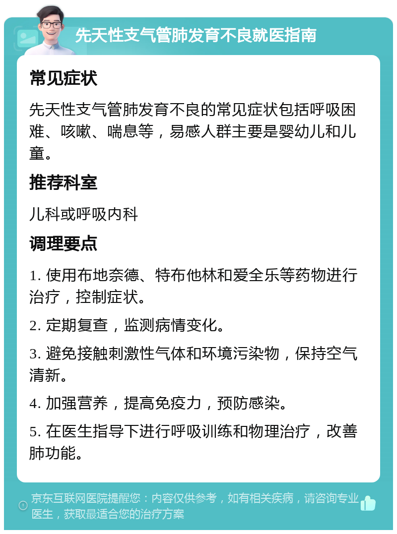 先天性支气管肺发育不良就医指南 常见症状 先天性支气管肺发育不良的常见症状包括呼吸困难、咳嗽、喘息等，易感人群主要是婴幼儿和儿童。 推荐科室 儿科或呼吸内科 调理要点 1. 使用布地奈德、特布他林和爱全乐等药物进行治疗，控制症状。 2. 定期复查，监测病情变化。 3. 避免接触刺激性气体和环境污染物，保持空气清新。 4. 加强营养，提高免疫力，预防感染。 5. 在医生指导下进行呼吸训练和物理治疗，改善肺功能。