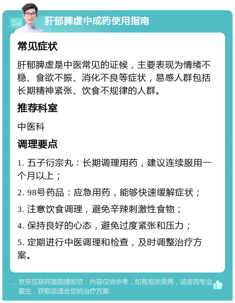 肝郁脾虚中成药使用指南 常见症状 肝郁脾虚是中医常见的证候，主要表现为情绪不稳、食欲不振、消化不良等症状，易感人群包括长期精神紧张、饮食不规律的人群。 推荐科室 中医科 调理要点 1. 五子衍宗丸：长期调理用药，建议连续服用一个月以上； 2. 98号药品：应急用药，能够快速缓解症状； 3. 注意饮食调理，避免辛辣刺激性食物； 4. 保持良好的心态，避免过度紧张和压力； 5. 定期进行中医调理和检查，及时调整治疗方案。