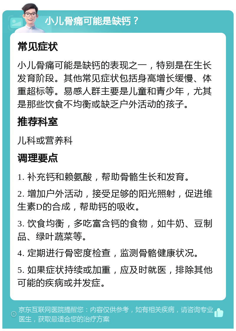 小儿骨痛可能是缺钙？ 常见症状 小儿骨痛可能是缺钙的表现之一，特别是在生长发育阶段。其他常见症状包括身高增长缓慢、体重超标等。易感人群主要是儿童和青少年，尤其是那些饮食不均衡或缺乏户外活动的孩子。 推荐科室 儿科或营养科 调理要点 1. 补充钙和赖氨酸，帮助骨骼生长和发育。 2. 增加户外活动，接受足够的阳光照射，促进维生素D的合成，帮助钙的吸收。 3. 饮食均衡，多吃富含钙的食物，如牛奶、豆制品、绿叶蔬菜等。 4. 定期进行骨密度检查，监测骨骼健康状况。 5. 如果症状持续或加重，应及时就医，排除其他可能的疾病或并发症。