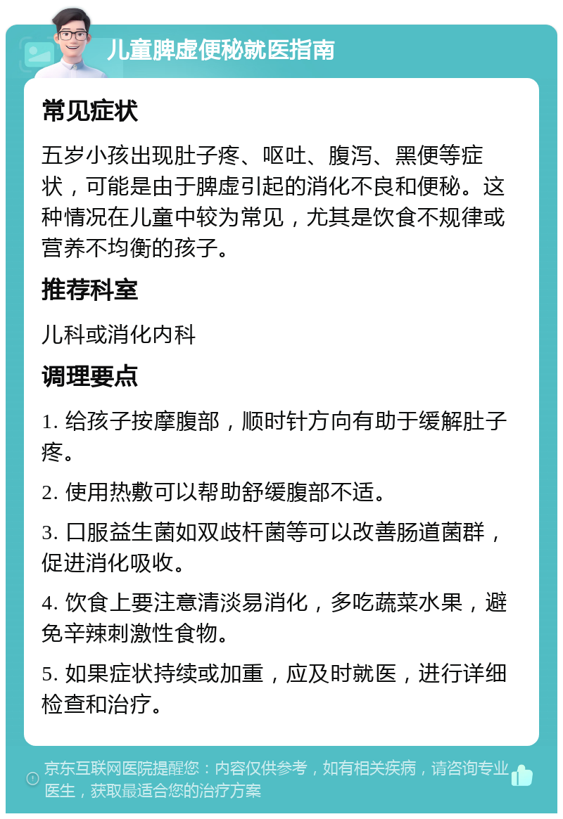 儿童脾虚便秘就医指南 常见症状 五岁小孩出现肚子疼、呕吐、腹泻、黑便等症状，可能是由于脾虚引起的消化不良和便秘。这种情况在儿童中较为常见，尤其是饮食不规律或营养不均衡的孩子。 推荐科室 儿科或消化内科 调理要点 1. 给孩子按摩腹部，顺时针方向有助于缓解肚子疼。 2. 使用热敷可以帮助舒缓腹部不适。 3. 口服益生菌如双歧杆菌等可以改善肠道菌群，促进消化吸收。 4. 饮食上要注意清淡易消化，多吃蔬菜水果，避免辛辣刺激性食物。 5. 如果症状持续或加重，应及时就医，进行详细检查和治疗。