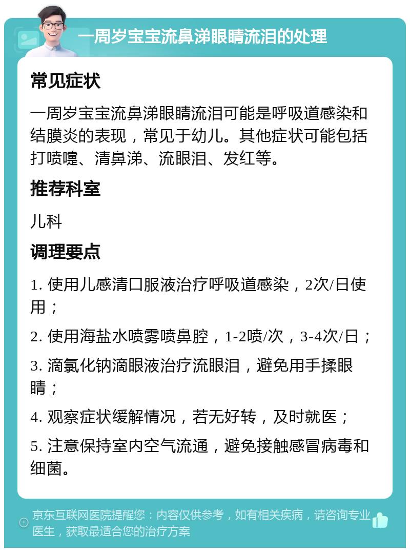 一周岁宝宝流鼻涕眼睛流泪的处理 常见症状 一周岁宝宝流鼻涕眼睛流泪可能是呼吸道感染和结膜炎的表现，常见于幼儿。其他症状可能包括打喷嚏、清鼻涕、流眼泪、发红等。 推荐科室 儿科 调理要点 1. 使用儿感清口服液治疗呼吸道感染，2次/日使用； 2. 使用海盐水喷雾喷鼻腔，1-2喷/次，3-4次/日； 3. 滴氯化钠滴眼液治疗流眼泪，避免用手揉眼睛； 4. 观察症状缓解情况，若无好转，及时就医； 5. 注意保持室内空气流通，避免接触感冒病毒和细菌。