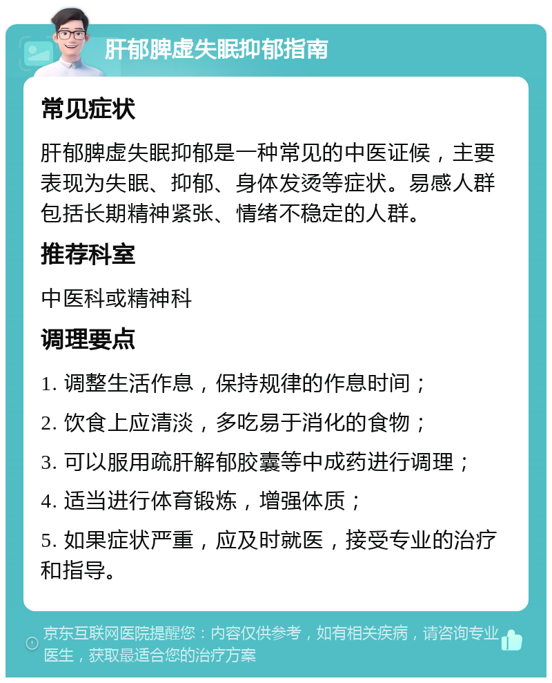 肝郁脾虚失眠抑郁指南 常见症状 肝郁脾虚失眠抑郁是一种常见的中医证候，主要表现为失眠、抑郁、身体发烫等症状。易感人群包括长期精神紧张、情绪不稳定的人群。 推荐科室 中医科或精神科 调理要点 1. 调整生活作息，保持规律的作息时间； 2. 饮食上应清淡，多吃易于消化的食物； 3. 可以服用疏肝解郁胶囊等中成药进行调理； 4. 适当进行体育锻炼，增强体质； 5. 如果症状严重，应及时就医，接受专业的治疗和指导。