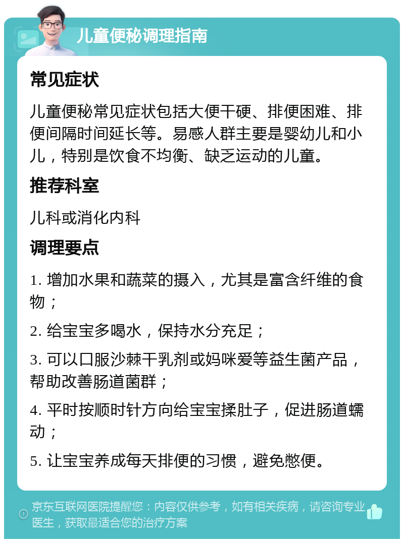 儿童便秘调理指南 常见症状 儿童便秘常见症状包括大便干硬、排便困难、排便间隔时间延长等。易感人群主要是婴幼儿和小儿，特别是饮食不均衡、缺乏运动的儿童。 推荐科室 儿科或消化内科 调理要点 1. 增加水果和蔬菜的摄入，尤其是富含纤维的食物； 2. 给宝宝多喝水，保持水分充足； 3. 可以口服沙棘干乳剂或妈咪爱等益生菌产品，帮助改善肠道菌群； 4. 平时按顺时针方向给宝宝揉肚子，促进肠道蠕动； 5. 让宝宝养成每天排便的习惯，避免憋便。