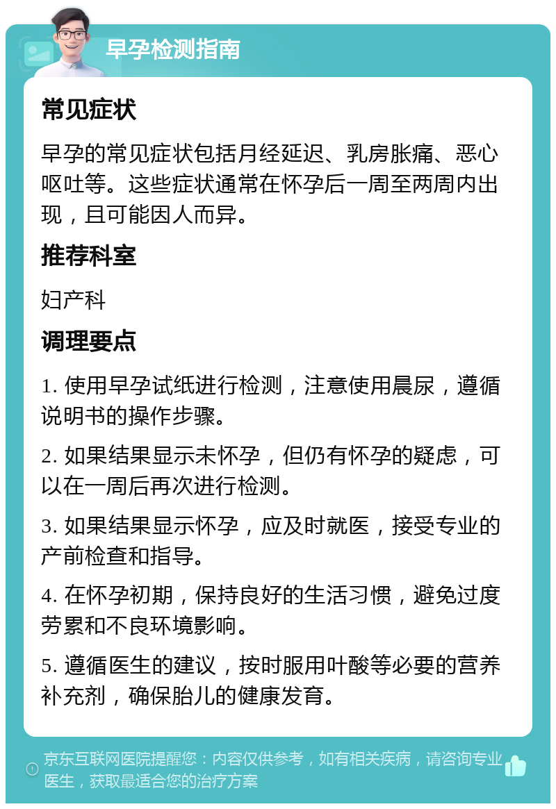 早孕检测指南 常见症状 早孕的常见症状包括月经延迟、乳房胀痛、恶心呕吐等。这些症状通常在怀孕后一周至两周内出现，且可能因人而异。 推荐科室 妇产科 调理要点 1. 使用早孕试纸进行检测，注意使用晨尿，遵循说明书的操作步骤。 2. 如果结果显示未怀孕，但仍有怀孕的疑虑，可以在一周后再次进行检测。 3. 如果结果显示怀孕，应及时就医，接受专业的产前检查和指导。 4. 在怀孕初期，保持良好的生活习惯，避免过度劳累和不良环境影响。 5. 遵循医生的建议，按时服用叶酸等必要的营养补充剂，确保胎儿的健康发育。