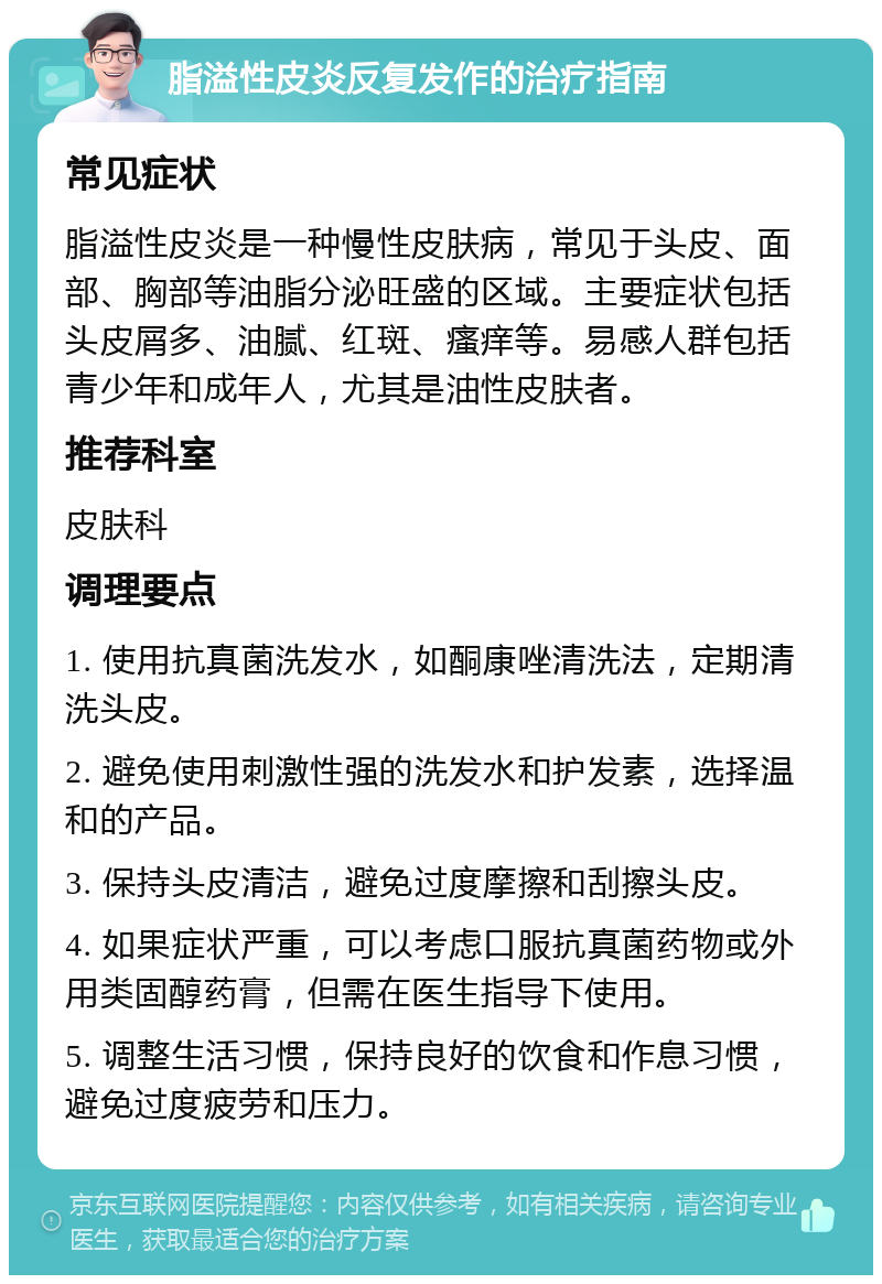 脂溢性皮炎反复发作的治疗指南 常见症状 脂溢性皮炎是一种慢性皮肤病，常见于头皮、面部、胸部等油脂分泌旺盛的区域。主要症状包括头皮屑多、油腻、红斑、瘙痒等。易感人群包括青少年和成年人，尤其是油性皮肤者。 推荐科室 皮肤科 调理要点 1. 使用抗真菌洗发水，如酮康唑清洗法，定期清洗头皮。 2. 避免使用刺激性强的洗发水和护发素，选择温和的产品。 3. 保持头皮清洁，避免过度摩擦和刮擦头皮。 4. 如果症状严重，可以考虑口服抗真菌药物或外用类固醇药膏，但需在医生指导下使用。 5. 调整生活习惯，保持良好的饮食和作息习惯，避免过度疲劳和压力。