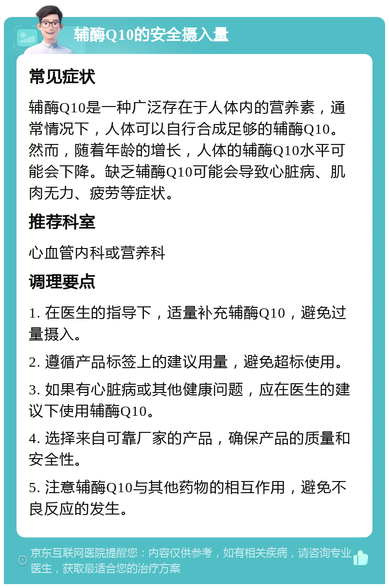 辅酶Q10的安全摄入量 常见症状 辅酶Q10是一种广泛存在于人体内的营养素，通常情况下，人体可以自行合成足够的辅酶Q10。然而，随着年龄的增长，人体的辅酶Q10水平可能会下降。缺乏辅酶Q10可能会导致心脏病、肌肉无力、疲劳等症状。 推荐科室 心血管内科或营养科 调理要点 1. 在医生的指导下，适量补充辅酶Q10，避免过量摄入。 2. 遵循产品标签上的建议用量，避免超标使用。 3. 如果有心脏病或其他健康问题，应在医生的建议下使用辅酶Q10。 4. 选择来自可靠厂家的产品，确保产品的质量和安全性。 5. 注意辅酶Q10与其他药物的相互作用，避免不良反应的发生。