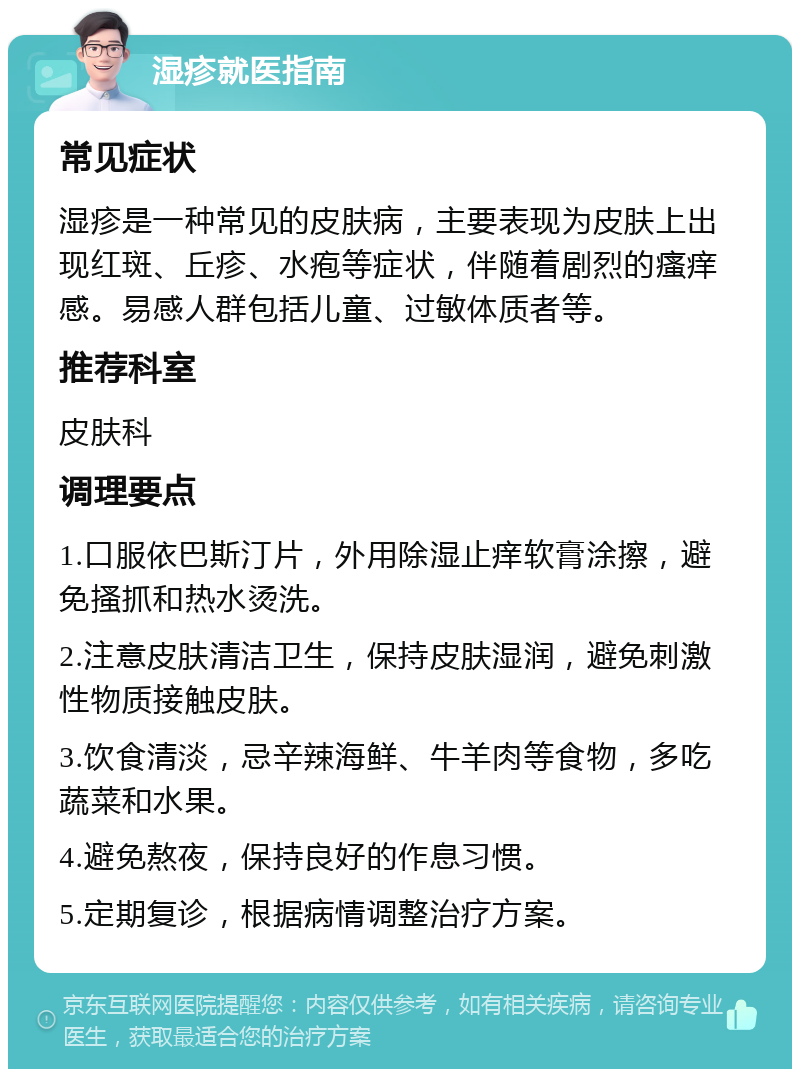 湿疹就医指南 常见症状 湿疹是一种常见的皮肤病，主要表现为皮肤上出现红斑、丘疹、水疱等症状，伴随着剧烈的瘙痒感。易感人群包括儿童、过敏体质者等。 推荐科室 皮肤科 调理要点 1.口服依巴斯汀片，外用除湿止痒软膏涂擦，避免搔抓和热水烫洗。 2.注意皮肤清洁卫生，保持皮肤湿润，避免刺激性物质接触皮肤。 3.饮食清淡，忌辛辣海鲜、牛羊肉等食物，多吃蔬菜和水果。 4.避免熬夜，保持良好的作息习惯。 5.定期复诊，根据病情调整治疗方案。