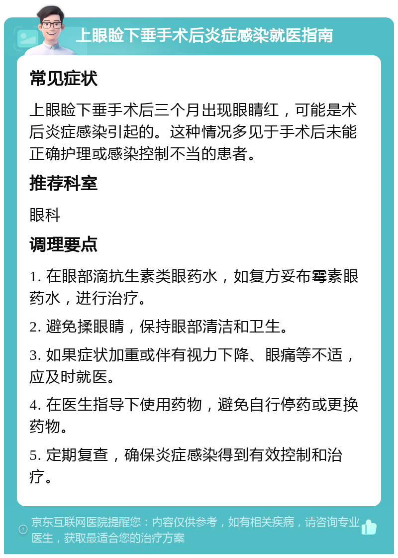 上眼睑下垂手术后炎症感染就医指南 常见症状 上眼睑下垂手术后三个月出现眼睛红，可能是术后炎症感染引起的。这种情况多见于手术后未能正确护理或感染控制不当的患者。 推荐科室 眼科 调理要点 1. 在眼部滴抗生素类眼药水，如复方妥布霉素眼药水，进行治疗。 2. 避免揉眼睛，保持眼部清洁和卫生。 3. 如果症状加重或伴有视力下降、眼痛等不适，应及时就医。 4. 在医生指导下使用药物，避免自行停药或更换药物。 5. 定期复查，确保炎症感染得到有效控制和治疗。