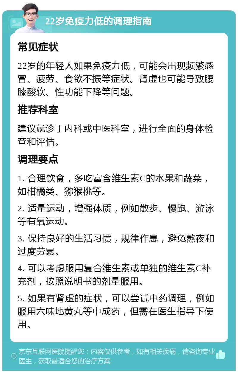 22岁免疫力低的调理指南 常见症状 22岁的年轻人如果免疫力低，可能会出现频繁感冒、疲劳、食欲不振等症状。肾虚也可能导致腰膝酸软、性功能下降等问题。 推荐科室 建议就诊于内科或中医科室，进行全面的身体检查和评估。 调理要点 1. 合理饮食，多吃富含维生素C的水果和蔬菜，如柑橘类、猕猴桃等。 2. 适量运动，增强体质，例如散步、慢跑、游泳等有氧运动。 3. 保持良好的生活习惯，规律作息，避免熬夜和过度劳累。 4. 可以考虑服用复合维生素或单独的维生素C补充剂，按照说明书的剂量服用。 5. 如果有肾虚的症状，可以尝试中药调理，例如服用六味地黄丸等中成药，但需在医生指导下使用。