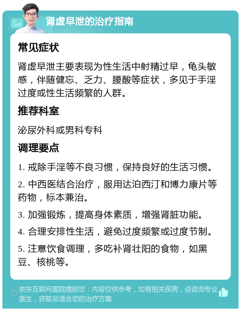 肾虚早泄的治疗指南 常见症状 肾虚早泄主要表现为性生活中射精过早，龟头敏感，伴随健忘、乏力、腰酸等症状，多见于手淫过度或性生活频繁的人群。 推荐科室 泌尿外科或男科专科 调理要点 1. 戒除手淫等不良习惯，保持良好的生活习惯。 2. 中西医结合治疗，服用达泊西汀和博力康片等药物，标本兼治。 3. 加强锻炼，提高身体素质，增强肾脏功能。 4. 合理安排性生活，避免过度频繁或过度节制。 5. 注意饮食调理，多吃补肾壮阳的食物，如黑豆、核桃等。