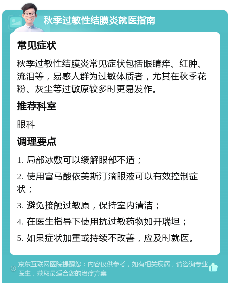 秋季过敏性结膜炎就医指南 常见症状 秋季过敏性结膜炎常见症状包括眼睛痒、红肿、流泪等，易感人群为过敏体质者，尤其在秋季花粉、灰尘等过敏原较多时更易发作。 推荐科室 眼科 调理要点 1. 局部冰敷可以缓解眼部不适； 2. 使用富马酸依美斯汀滴眼液可以有效控制症状； 3. 避免接触过敏原，保持室内清洁； 4. 在医生指导下使用抗过敏药物如开瑞坦； 5. 如果症状加重或持续不改善，应及时就医。