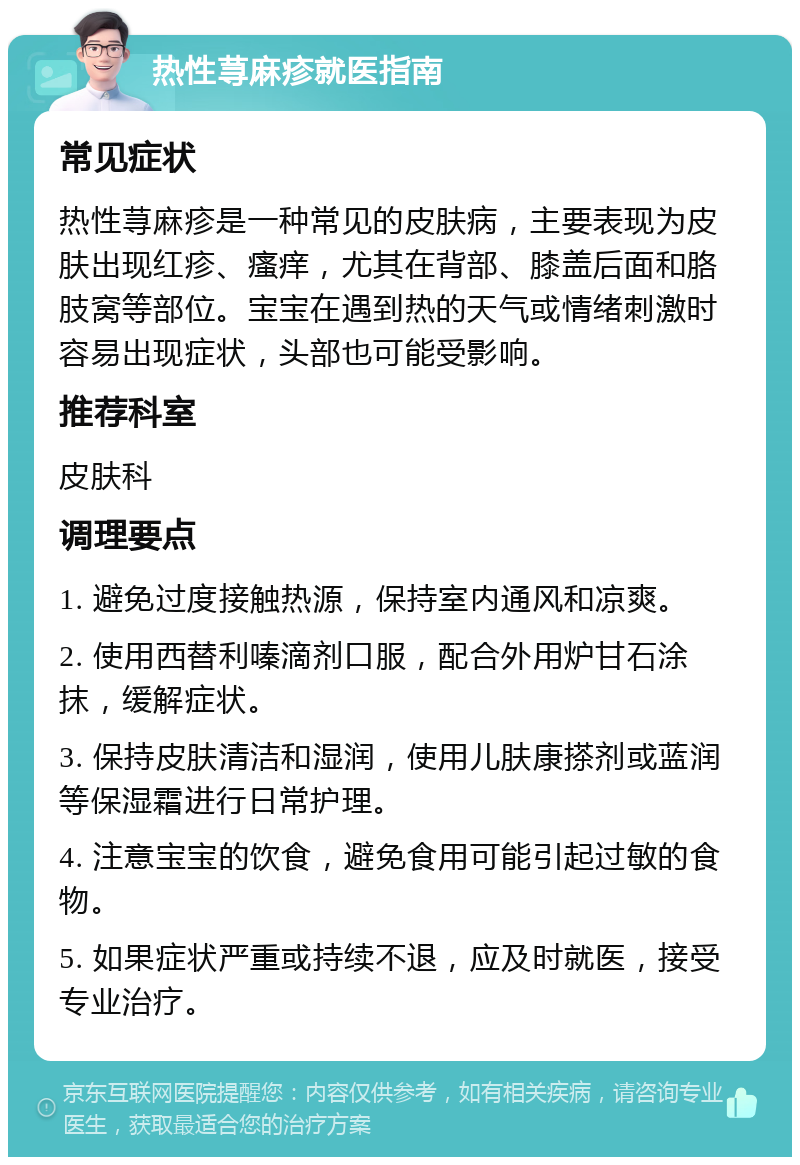 热性荨麻疹就医指南 常见症状 热性荨麻疹是一种常见的皮肤病，主要表现为皮肤出现红疹、瘙痒，尤其在背部、膝盖后面和胳肢窝等部位。宝宝在遇到热的天气或情绪刺激时容易出现症状，头部也可能受影响。 推荐科室 皮肤科 调理要点 1. 避免过度接触热源，保持室内通风和凉爽。 2. 使用西替利嗪滴剂口服，配合外用炉甘石涂抹，缓解症状。 3. 保持皮肤清洁和湿润，使用儿肤康搽剂或蓝润等保湿霜进行日常护理。 4. 注意宝宝的饮食，避免食用可能引起过敏的食物。 5. 如果症状严重或持续不退，应及时就医，接受专业治疗。