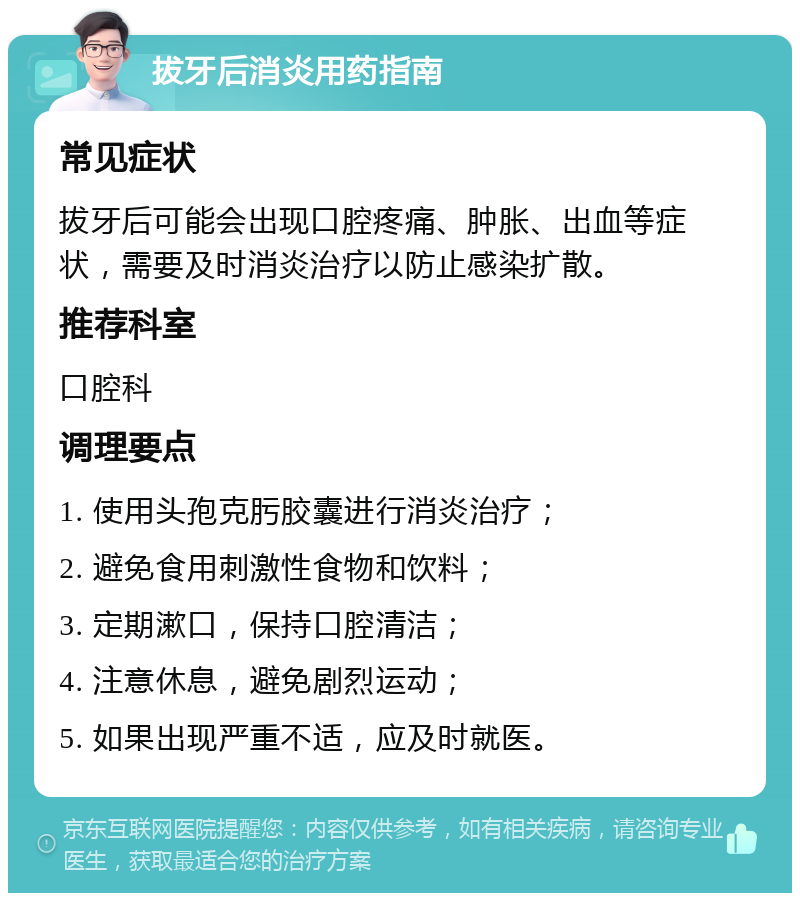 拔牙后消炎用药指南 常见症状 拔牙后可能会出现口腔疼痛、肿胀、出血等症状，需要及时消炎治疗以防止感染扩散。 推荐科室 口腔科 调理要点 1. 使用头孢克肟胶囊进行消炎治疗； 2. 避免食用刺激性食物和饮料； 3. 定期漱口，保持口腔清洁； 4. 注意休息，避免剧烈运动； 5. 如果出现严重不适，应及时就医。