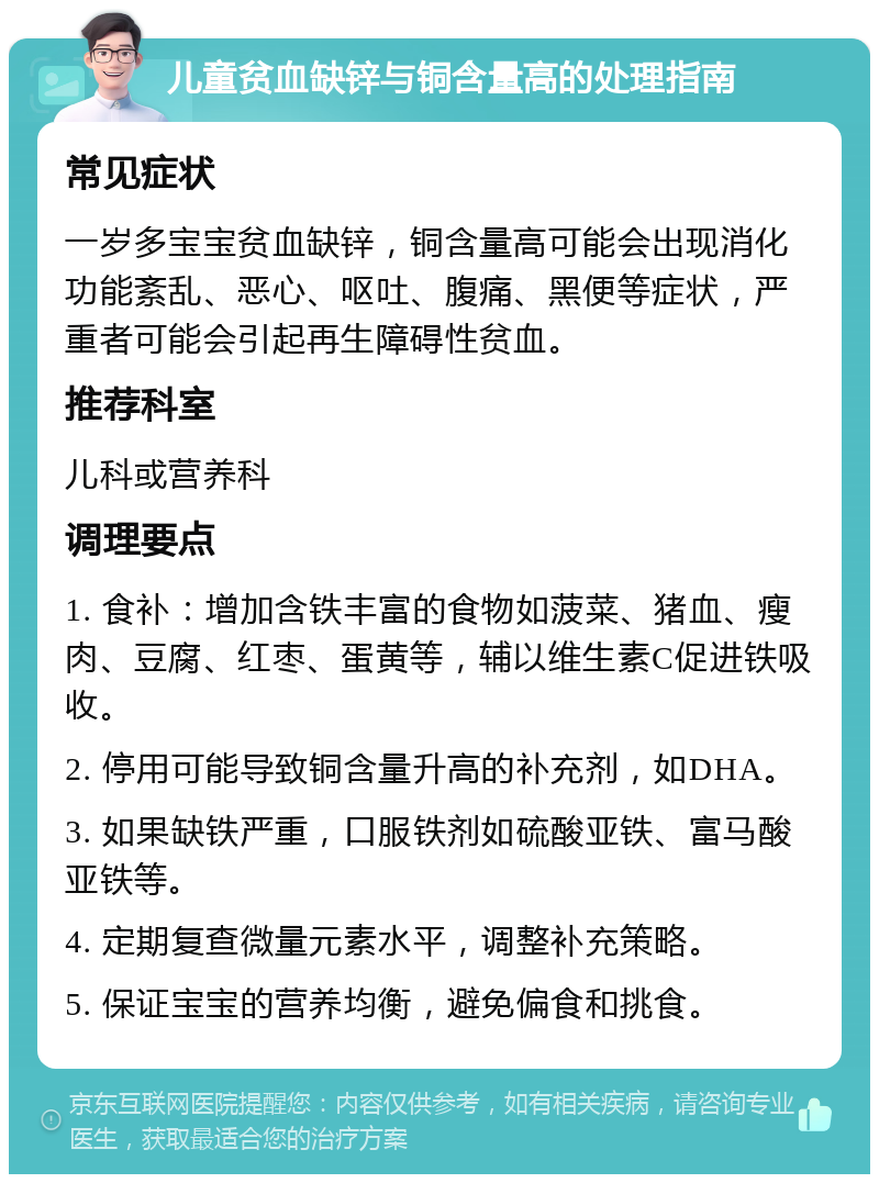 儿童贫血缺锌与铜含量高的处理指南 常见症状 一岁多宝宝贫血缺锌，铜含量高可能会出现消化功能紊乱、恶心、呕吐、腹痛、黑便等症状，严重者可能会引起再生障碍性贫血。 推荐科室 儿科或营养科 调理要点 1. 食补：增加含铁丰富的食物如菠菜、猪血、瘦肉、豆腐、红枣、蛋黄等，辅以维生素C促进铁吸收。 2. 停用可能导致铜含量升高的补充剂，如DHA。 3. 如果缺铁严重，口服铁剂如硫酸亚铁、富马酸亚铁等。 4. 定期复查微量元素水平，调整补充策略。 5. 保证宝宝的营养均衡，避免偏食和挑食。