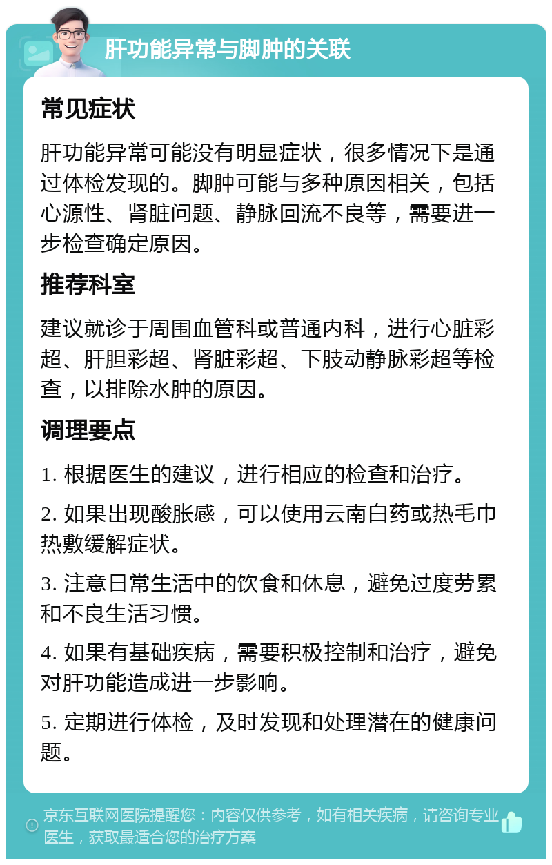 肝功能异常与脚肿的关联 常见症状 肝功能异常可能没有明显症状，很多情况下是通过体检发现的。脚肿可能与多种原因相关，包括心源性、肾脏问题、静脉回流不良等，需要进一步检查确定原因。 推荐科室 建议就诊于周围血管科或普通内科，进行心脏彩超、肝胆彩超、肾脏彩超、下肢动静脉彩超等检查，以排除水肿的原因。 调理要点 1. 根据医生的建议，进行相应的检查和治疗。 2. 如果出现酸胀感，可以使用云南白药或热毛巾热敷缓解症状。 3. 注意日常生活中的饮食和休息，避免过度劳累和不良生活习惯。 4. 如果有基础疾病，需要积极控制和治疗，避免对肝功能造成进一步影响。 5. 定期进行体检，及时发现和处理潜在的健康问题。