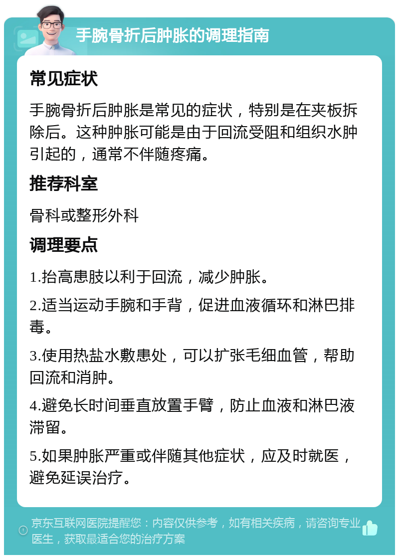 手腕骨折后肿胀的调理指南 常见症状 手腕骨折后肿胀是常见的症状，特别是在夹板拆除后。这种肿胀可能是由于回流受阻和组织水肿引起的，通常不伴随疼痛。 推荐科室 骨科或整形外科 调理要点 1.抬高患肢以利于回流，减少肿胀。 2.适当运动手腕和手背，促进血液循环和淋巴排毒。 3.使用热盐水敷患处，可以扩张毛细血管，帮助回流和消肿。 4.避免长时间垂直放置手臂，防止血液和淋巴液滞留。 5.如果肿胀严重或伴随其他症状，应及时就医，避免延误治疗。