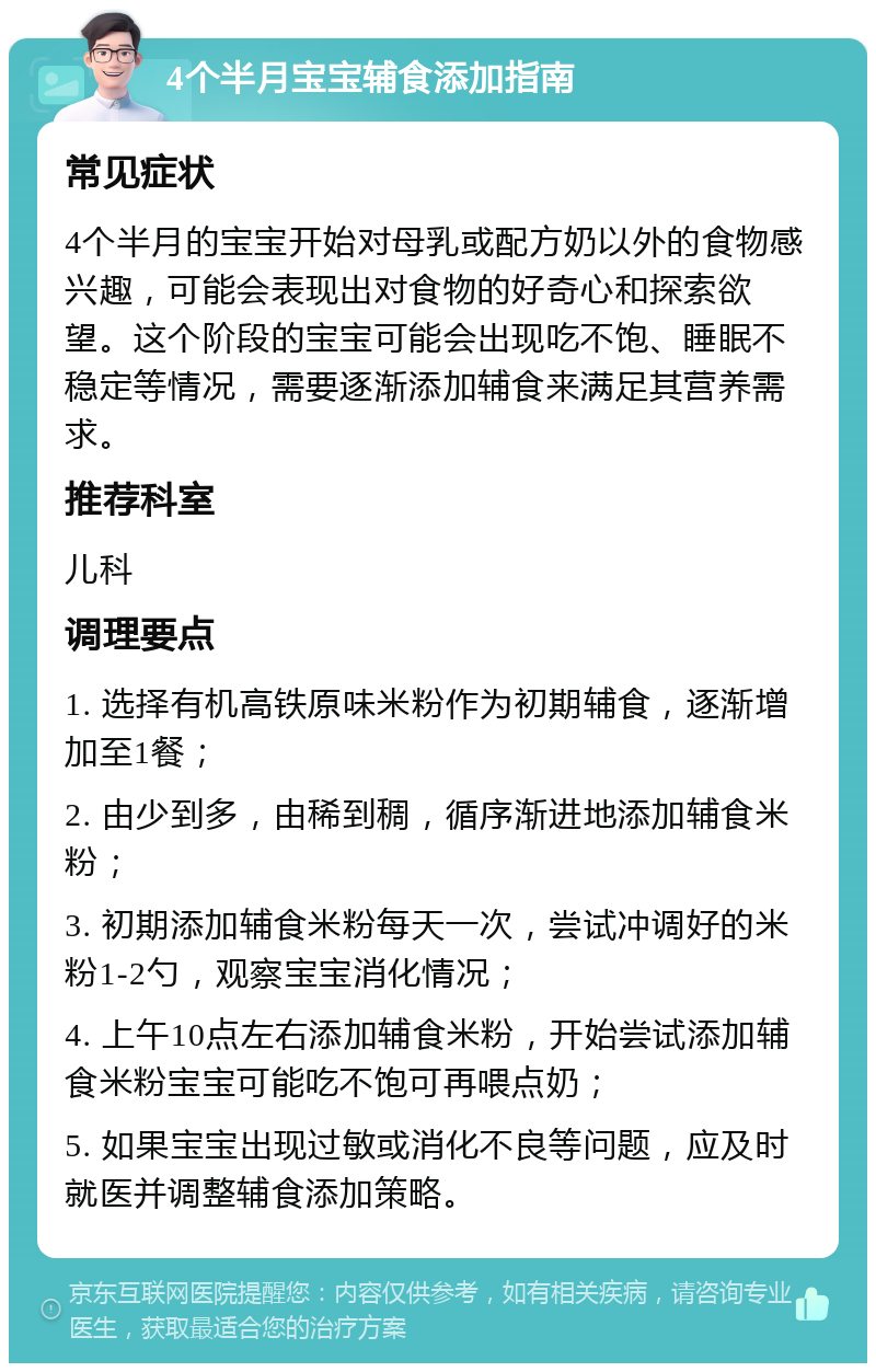 4个半月宝宝辅食添加指南 常见症状 4个半月的宝宝开始对母乳或配方奶以外的食物感兴趣，可能会表现出对食物的好奇心和探索欲望。这个阶段的宝宝可能会出现吃不饱、睡眠不稳定等情况，需要逐渐添加辅食来满足其营养需求。 推荐科室 儿科 调理要点 1. 选择有机高铁原味米粉作为初期辅食，逐渐增加至1餐； 2. 由少到多，由稀到稠，循序渐进地添加辅食米粉； 3. 初期添加辅食米粉每天一次，尝试冲调好的米粉1-2勺，观察宝宝消化情况； 4. 上午10点左右添加辅食米粉，开始尝试添加辅食米粉宝宝可能吃不饱可再喂点奶； 5. 如果宝宝出现过敏或消化不良等问题，应及时就医并调整辅食添加策略。