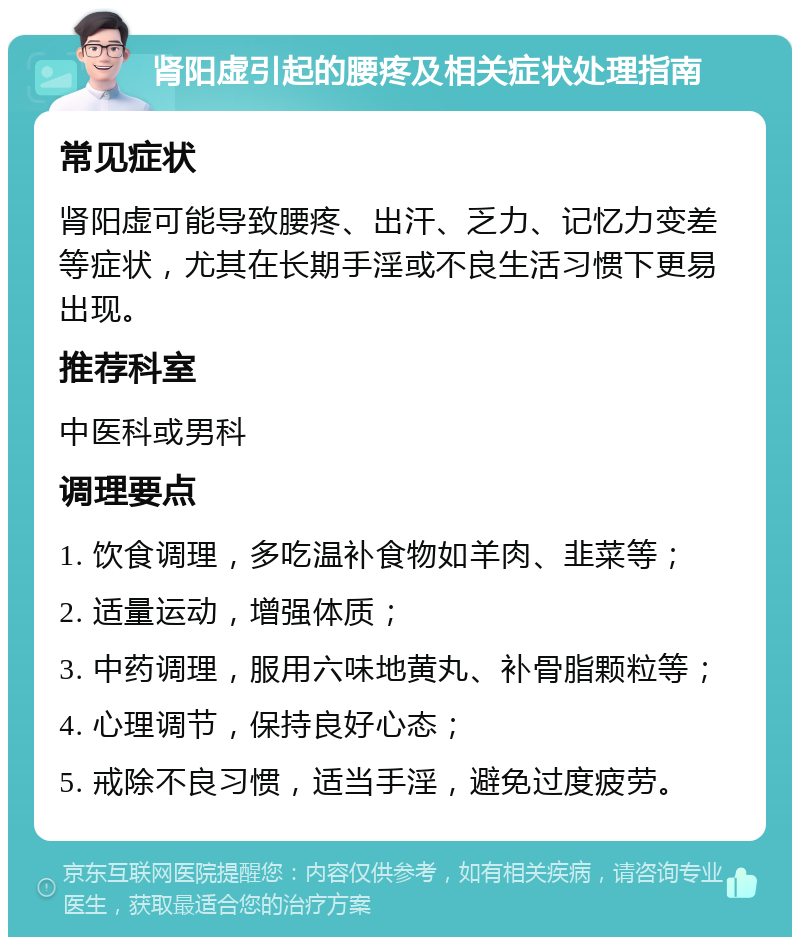 肾阳虚引起的腰疼及相关症状处理指南 常见症状 肾阳虚可能导致腰疼、出汗、乏力、记忆力变差等症状，尤其在长期手淫或不良生活习惯下更易出现。 推荐科室 中医科或男科 调理要点 1. 饮食调理，多吃温补食物如羊肉、韭菜等； 2. 适量运动，增强体质； 3. 中药调理，服用六味地黄丸、补骨脂颗粒等； 4. 心理调节，保持良好心态； 5. 戒除不良习惯，适当手淫，避免过度疲劳。