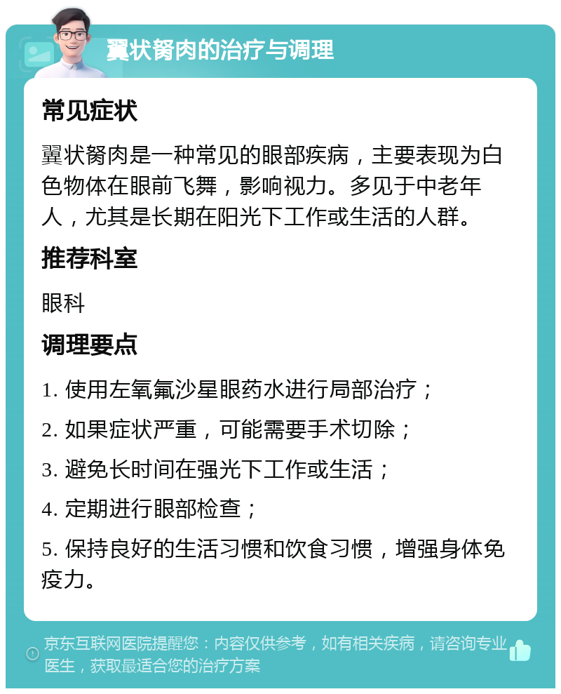 翼状胬肉的治疗与调理 常见症状 翼状胬肉是一种常见的眼部疾病，主要表现为白色物体在眼前飞舞，影响视力。多见于中老年人，尤其是长期在阳光下工作或生活的人群。 推荐科室 眼科 调理要点 1. 使用左氧氟沙星眼药水进行局部治疗； 2. 如果症状严重，可能需要手术切除； 3. 避免长时间在强光下工作或生活； 4. 定期进行眼部检查； 5. 保持良好的生活习惯和饮食习惯，增强身体免疫力。