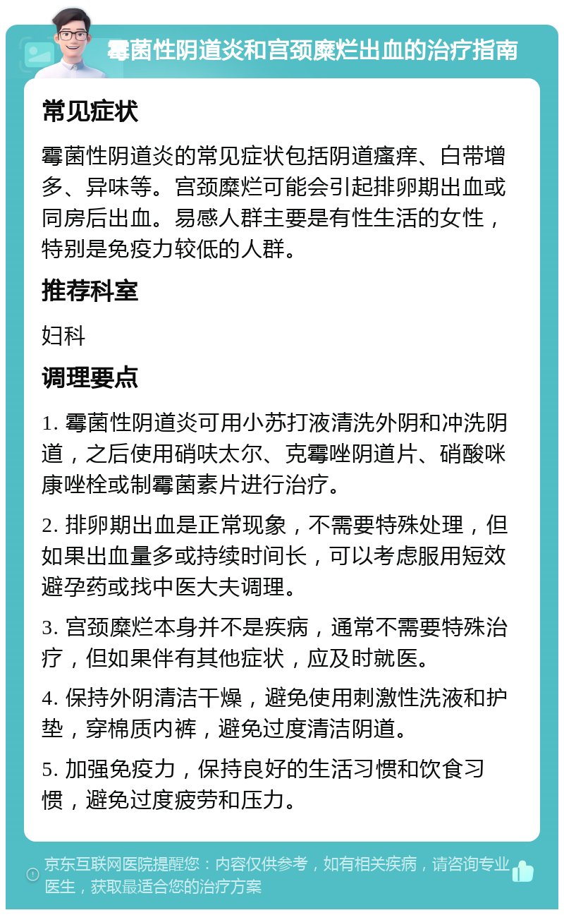 霉菌性阴道炎和宫颈糜烂出血的治疗指南 常见症状 霉菌性阴道炎的常见症状包括阴道瘙痒、白带增多、异味等。宫颈糜烂可能会引起排卵期出血或同房后出血。易感人群主要是有性生活的女性，特别是免疫力较低的人群。 推荐科室 妇科 调理要点 1. 霉菌性阴道炎可用小苏打液清洗外阴和冲洗阴道，之后使用硝呋太尔、克霉唑阴道片、硝酸咪康唑栓或制霉菌素片进行治疗。 2. 排卵期出血是正常现象，不需要特殊处理，但如果出血量多或持续时间长，可以考虑服用短效避孕药或找中医大夫调理。 3. 宫颈糜烂本身并不是疾病，通常不需要特殊治疗，但如果伴有其他症状，应及时就医。 4. 保持外阴清洁干燥，避免使用刺激性洗液和护垫，穿棉质内裤，避免过度清洁阴道。 5. 加强免疫力，保持良好的生活习惯和饮食习惯，避免过度疲劳和压力。