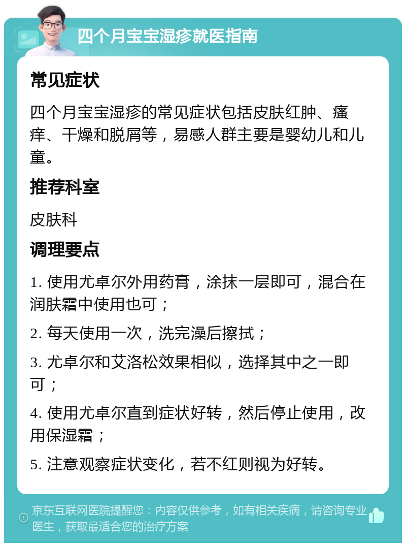 四个月宝宝湿疹就医指南 常见症状 四个月宝宝湿疹的常见症状包括皮肤红肿、瘙痒、干燥和脱屑等，易感人群主要是婴幼儿和儿童。 推荐科室 皮肤科 调理要点 1. 使用尤卓尔外用药膏，涂抹一层即可，混合在润肤霜中使用也可； 2. 每天使用一次，洗完澡后擦拭； 3. 尤卓尔和艾洛松效果相似，选择其中之一即可； 4. 使用尤卓尔直到症状好转，然后停止使用，改用保湿霜； 5. 注意观察症状变化，若不红则视为好转。