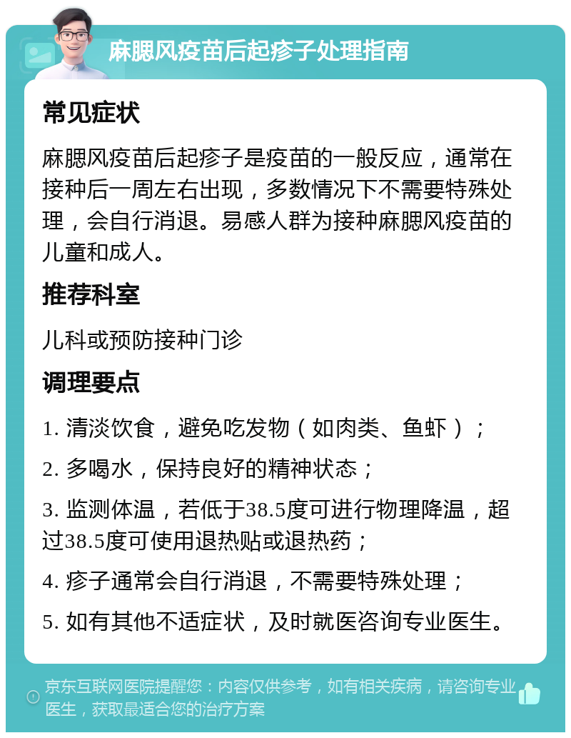 麻腮风疫苗后起疹子处理指南 常见症状 麻腮风疫苗后起疹子是疫苗的一般反应，通常在接种后一周左右出现，多数情况下不需要特殊处理，会自行消退。易感人群为接种麻腮风疫苗的儿童和成人。 推荐科室 儿科或预防接种门诊 调理要点 1. 清淡饮食，避免吃发物（如肉类、鱼虾）； 2. 多喝水，保持良好的精神状态； 3. 监测体温，若低于38.5度可进行物理降温，超过38.5度可使用退热贴或退热药； 4. 疹子通常会自行消退，不需要特殊处理； 5. 如有其他不适症状，及时就医咨询专业医生。