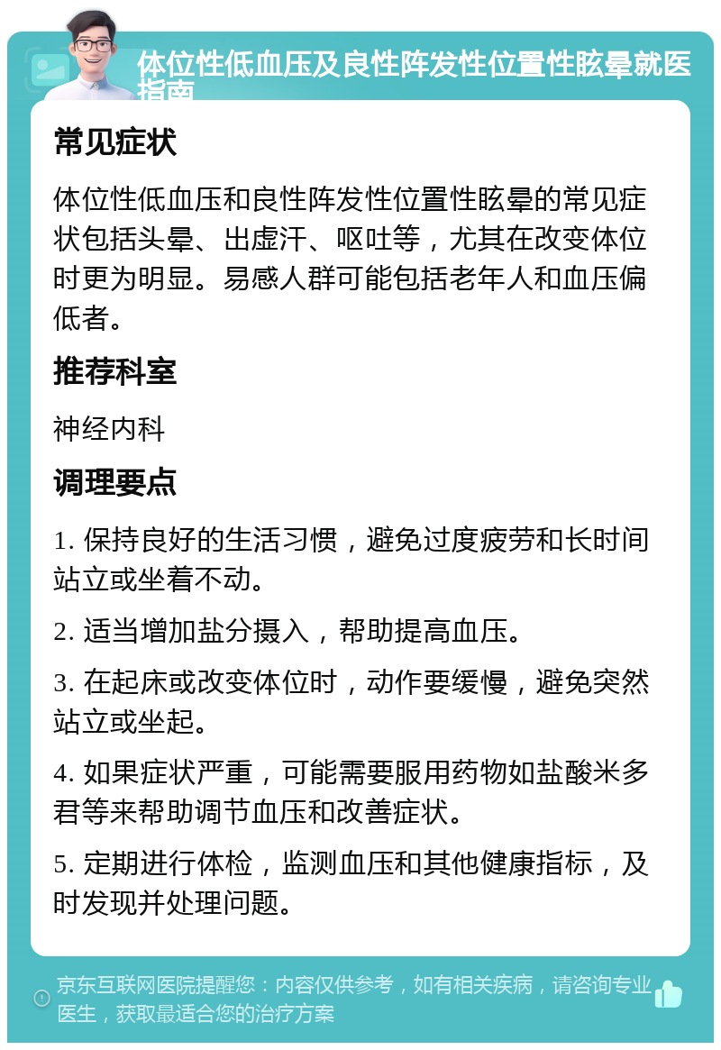 体位性低血压及良性阵发性位置性眩晕就医指南 常见症状 体位性低血压和良性阵发性位置性眩晕的常见症状包括头晕、出虚汗、呕吐等，尤其在改变体位时更为明显。易感人群可能包括老年人和血压偏低者。 推荐科室 神经内科 调理要点 1. 保持良好的生活习惯，避免过度疲劳和长时间站立或坐着不动。 2. 适当增加盐分摄入，帮助提高血压。 3. 在起床或改变体位时，动作要缓慢，避免突然站立或坐起。 4. 如果症状严重，可能需要服用药物如盐酸米多君等来帮助调节血压和改善症状。 5. 定期进行体检，监测血压和其他健康指标，及时发现并处理问题。