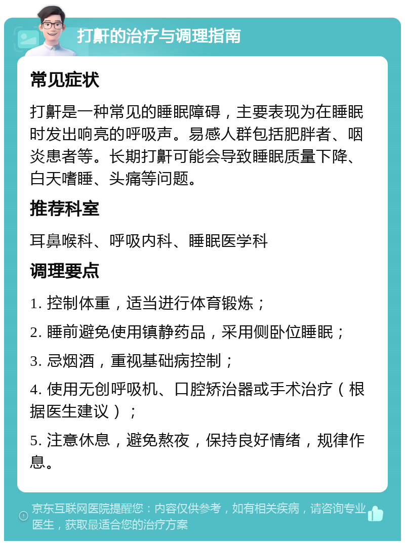 打鼾的治疗与调理指南 常见症状 打鼾是一种常见的睡眠障碍，主要表现为在睡眠时发出响亮的呼吸声。易感人群包括肥胖者、咽炎患者等。长期打鼾可能会导致睡眠质量下降、白天嗜睡、头痛等问题。 推荐科室 耳鼻喉科、呼吸内科、睡眠医学科 调理要点 1. 控制体重，适当进行体育锻炼； 2. 睡前避免使用镇静药品，采用侧卧位睡眠； 3. 忌烟酒，重视基础病控制； 4. 使用无创呼吸机、口腔矫治器或手术治疗（根据医生建议）； 5. 注意休息，避免熬夜，保持良好情绪，规律作息。