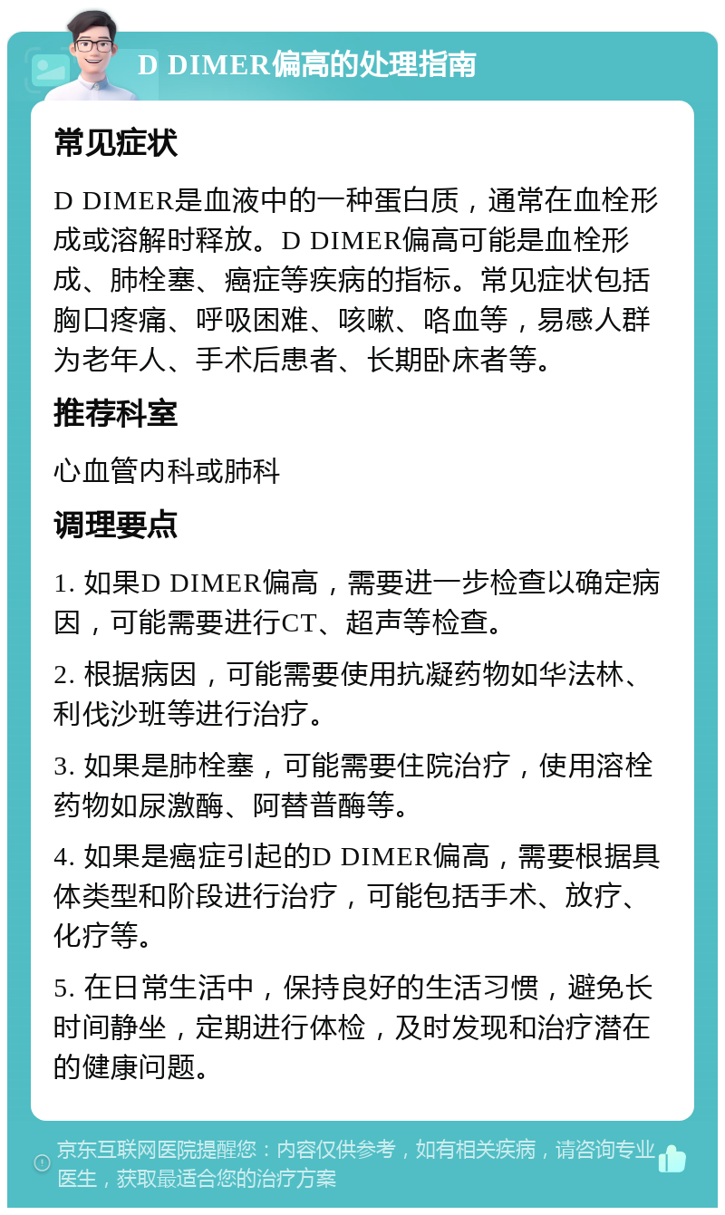 D DIMER偏高的处理指南 常见症状 D DIMER是血液中的一种蛋白质，通常在血栓形成或溶解时释放。D DIMER偏高可能是血栓形成、肺栓塞、癌症等疾病的指标。常见症状包括胸口疼痛、呼吸困难、咳嗽、咯血等，易感人群为老年人、手术后患者、长期卧床者等。 推荐科室 心血管内科或肺科 调理要点 1. 如果D DIMER偏高，需要进一步检查以确定病因，可能需要进行CT、超声等检查。 2. 根据病因，可能需要使用抗凝药物如华法林、利伐沙班等进行治疗。 3. 如果是肺栓塞，可能需要住院治疗，使用溶栓药物如尿激酶、阿替普酶等。 4. 如果是癌症引起的D DIMER偏高，需要根据具体类型和阶段进行治疗，可能包括手术、放疗、化疗等。 5. 在日常生活中，保持良好的生活习惯，避免长时间静坐，定期进行体检，及时发现和治疗潜在的健康问题。