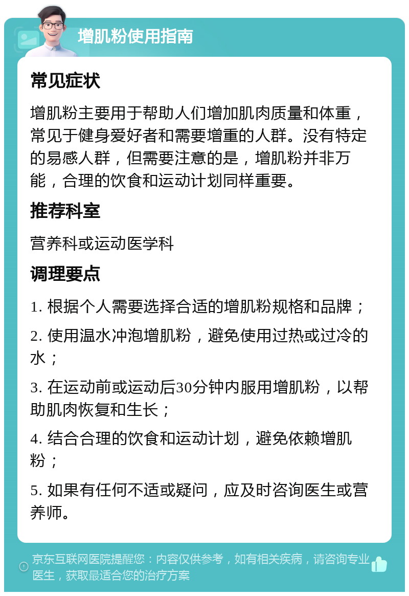 增肌粉使用指南 常见症状 增肌粉主要用于帮助人们增加肌肉质量和体重，常见于健身爱好者和需要增重的人群。没有特定的易感人群，但需要注意的是，增肌粉并非万能，合理的饮食和运动计划同样重要。 推荐科室 营养科或运动医学科 调理要点 1. 根据个人需要选择合适的增肌粉规格和品牌； 2. 使用温水冲泡增肌粉，避免使用过热或过冷的水； 3. 在运动前或运动后30分钟内服用增肌粉，以帮助肌肉恢复和生长； 4. 结合合理的饮食和运动计划，避免依赖增肌粉； 5. 如果有任何不适或疑问，应及时咨询医生或营养师。