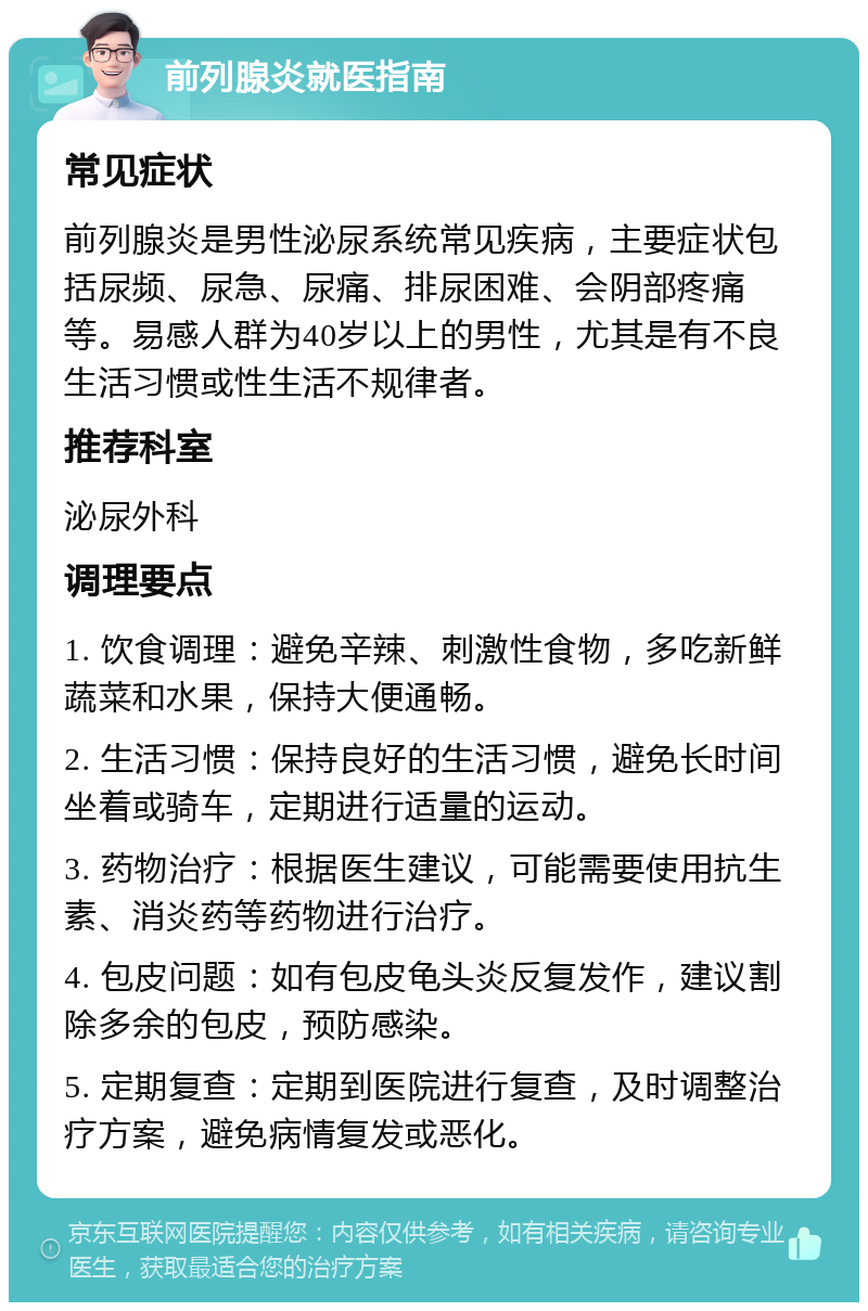 前列腺炎就医指南 常见症状 前列腺炎是男性泌尿系统常见疾病，主要症状包括尿频、尿急、尿痛、排尿困难、会阴部疼痛等。易感人群为40岁以上的男性，尤其是有不良生活习惯或性生活不规律者。 推荐科室 泌尿外科 调理要点 1. 饮食调理：避免辛辣、刺激性食物，多吃新鲜蔬菜和水果，保持大便通畅。 2. 生活习惯：保持良好的生活习惯，避免长时间坐着或骑车，定期进行适量的运动。 3. 药物治疗：根据医生建议，可能需要使用抗生素、消炎药等药物进行治疗。 4. 包皮问题：如有包皮龟头炎反复发作，建议割除多余的包皮，预防感染。 5. 定期复查：定期到医院进行复查，及时调整治疗方案，避免病情复发或恶化。