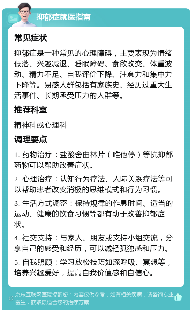 抑郁症就医指南 常见症状 抑郁症是一种常见的心理障碍，主要表现为情绪低落、兴趣减退、睡眠障碍、食欲改变、体重波动、精力不足、自我评价下降、注意力和集中力下降等。易感人群包括有家族史、经历过重大生活事件、长期承受压力的人群等。 推荐科室 精神科或心理科 调理要点 1. 药物治疗：盐酸舍曲林片（唯他停）等抗抑郁药物可以帮助改善症状。 2. 心理治疗：认知行为疗法、人际关系疗法等可以帮助患者改变消极的思维模式和行为习惯。 3. 生活方式调整：保持规律的作息时间、适当的运动、健康的饮食习惯等都有助于改善抑郁症状。 4. 社交支持：与家人、朋友或支持小组交流，分享自己的感受和经历，可以减轻孤独感和压力。 5. 自我照顾：学习放松技巧如深呼吸、冥想等，培养兴趣爱好，提高自我价值感和自信心。