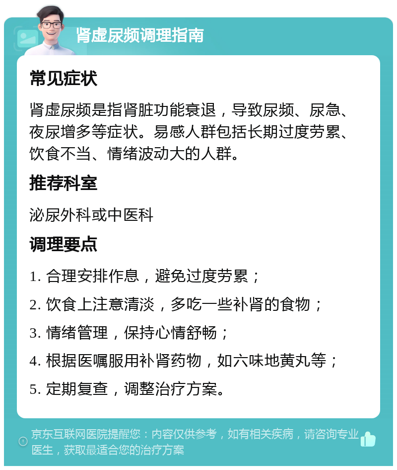 肾虚尿频调理指南 常见症状 肾虚尿频是指肾脏功能衰退，导致尿频、尿急、夜尿增多等症状。易感人群包括长期过度劳累、饮食不当、情绪波动大的人群。 推荐科室 泌尿外科或中医科 调理要点 1. 合理安排作息，避免过度劳累； 2. 饮食上注意清淡，多吃一些补肾的食物； 3. 情绪管理，保持心情舒畅； 4. 根据医嘱服用补肾药物，如六味地黄丸等； 5. 定期复查，调整治疗方案。