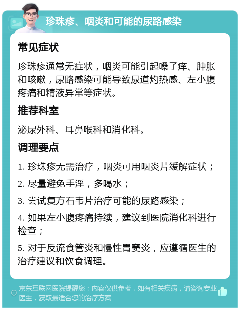 珍珠疹、咽炎和可能的尿路感染 常见症状 珍珠疹通常无症状，咽炎可能引起嗓子痒、肿胀和咳嗽，尿路感染可能导致尿道灼热感、左小腹疼痛和精液异常等症状。 推荐科室 泌尿外科、耳鼻喉科和消化科。 调理要点 1. 珍珠疹无需治疗，咽炎可用咽炎片缓解症状； 2. 尽量避免手淫，多喝水； 3. 尝试复方石韦片治疗可能的尿路感染； 4. 如果左小腹疼痛持续，建议到医院消化科进行检查； 5. 对于反流食管炎和慢性胃窦炎，应遵循医生的治疗建议和饮食调理。