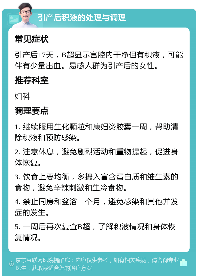 引产后积液的处理与调理 常见症状 引产后17天，B超显示宫腔内干净但有积液，可能伴有少量出血。易感人群为引产后的女性。 推荐科室 妇科 调理要点 1. 继续服用生化颗粒和康妇炎胶囊一周，帮助清除积液和预防感染。 2. 注意休息，避免剧烈活动和重物提起，促进身体恢复。 3. 饮食上要均衡，多摄入富含蛋白质和维生素的食物，避免辛辣刺激和生冷食物。 4. 禁止同房和盆浴一个月，避免感染和其他并发症的发生。 5. 一周后再次复查B超，了解积液情况和身体恢复情况。