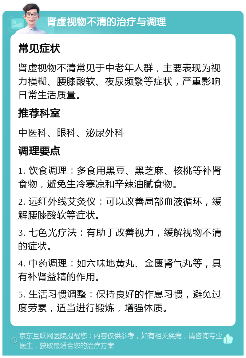 肾虚视物不清的治疗与调理 常见症状 肾虚视物不清常见于中老年人群，主要表现为视力模糊、腰膝酸软、夜尿频繁等症状，严重影响日常生活质量。 推荐科室 中医科、眼科、泌尿外科 调理要点 1. 饮食调理：多食用黑豆、黑芝麻、核桃等补肾食物，避免生冷寒凉和辛辣油腻食物。 2. 远红外线艾灸仪：可以改善局部血液循环，缓解腰膝酸软等症状。 3. 七色光疗法：有助于改善视力，缓解视物不清的症状。 4. 中药调理：如六味地黄丸、金匮肾气丸等，具有补肾益精的作用。 5. 生活习惯调整：保持良好的作息习惯，避免过度劳累，适当进行锻炼，增强体质。