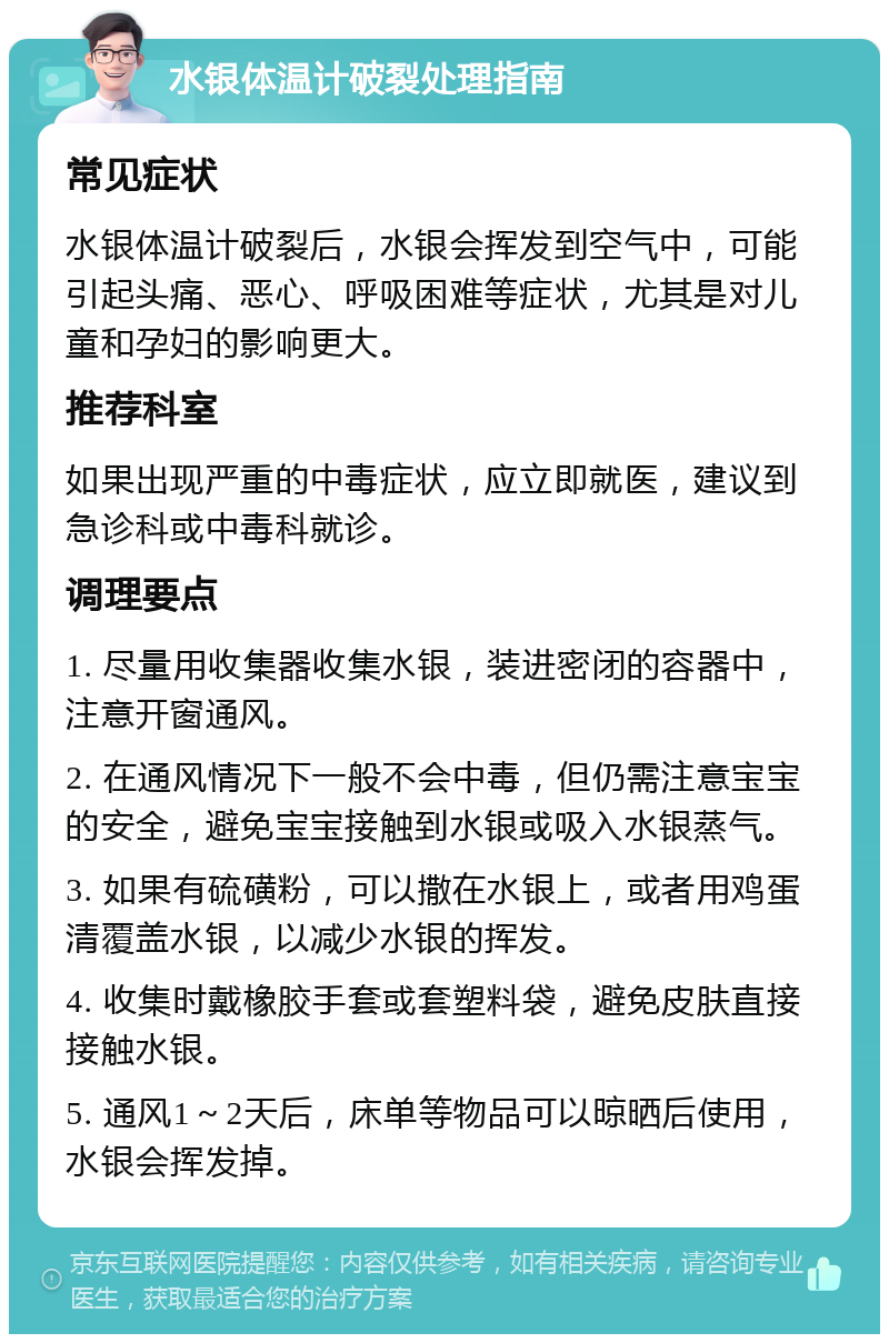 水银体温计破裂处理指南 常见症状 水银体温计破裂后，水银会挥发到空气中，可能引起头痛、恶心、呼吸困难等症状，尤其是对儿童和孕妇的影响更大。 推荐科室 如果出现严重的中毒症状，应立即就医，建议到急诊科或中毒科就诊。 调理要点 1. 尽量用收集器收集水银，装进密闭的容器中，注意开窗通风。 2. 在通风情况下一般不会中毒，但仍需注意宝宝的安全，避免宝宝接触到水银或吸入水银蒸气。 3. 如果有硫磺粉，可以撒在水银上，或者用鸡蛋清覆盖水银，以减少水银的挥发。 4. 收集时戴橡胶手套或套塑料袋，避免皮肤直接接触水银。 5. 通风1～2天后，床单等物品可以晾晒后使用，水银会挥发掉。