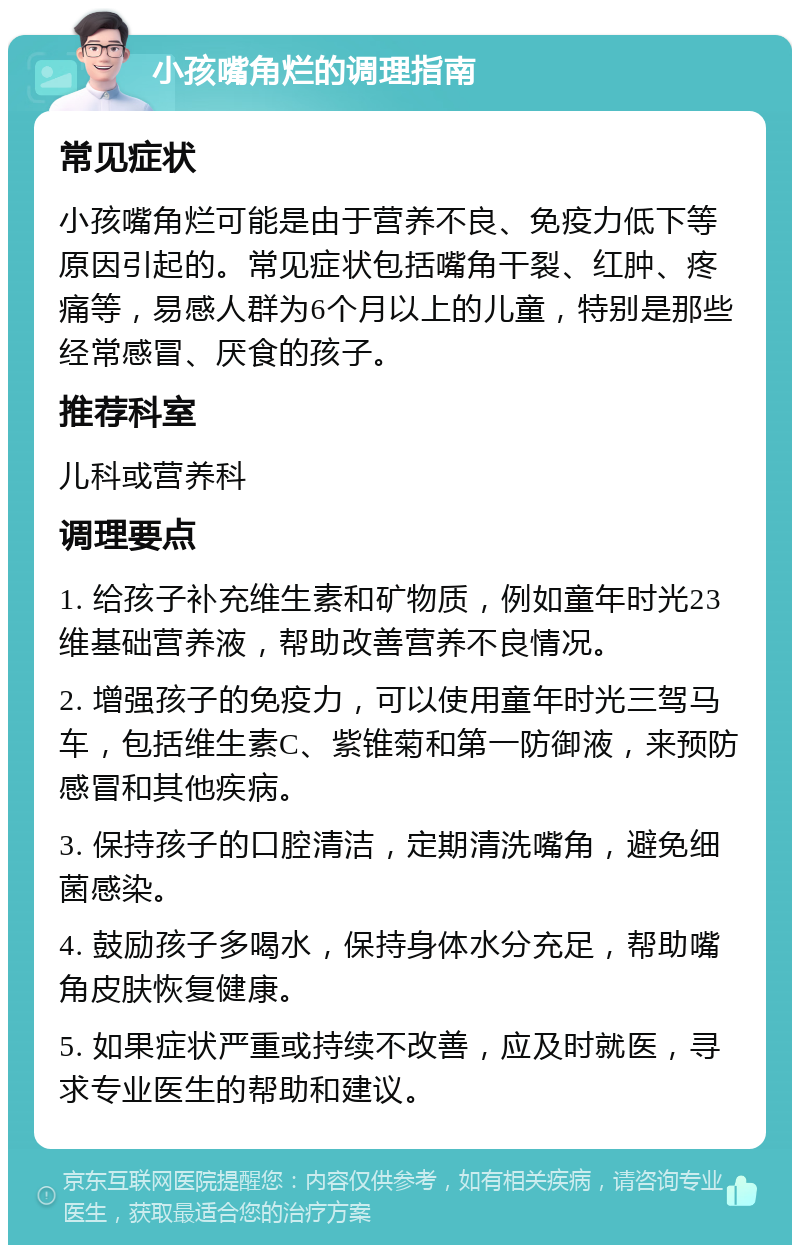 小孩嘴角烂的调理指南 常见症状 小孩嘴角烂可能是由于营养不良、免疫力低下等原因引起的。常见症状包括嘴角干裂、红肿、疼痛等，易感人群为6个月以上的儿童，特别是那些经常感冒、厌食的孩子。 推荐科室 儿科或营养科 调理要点 1. 给孩子补充维生素和矿物质，例如童年时光23维基础营养液，帮助改善营养不良情况。 2. 增强孩子的免疫力，可以使用童年时光三驾马车，包括维生素C、紫锥菊和第一防御液，来预防感冒和其他疾病。 3. 保持孩子的口腔清洁，定期清洗嘴角，避免细菌感染。 4. 鼓励孩子多喝水，保持身体水分充足，帮助嘴角皮肤恢复健康。 5. 如果症状严重或持续不改善，应及时就医，寻求专业医生的帮助和建议。