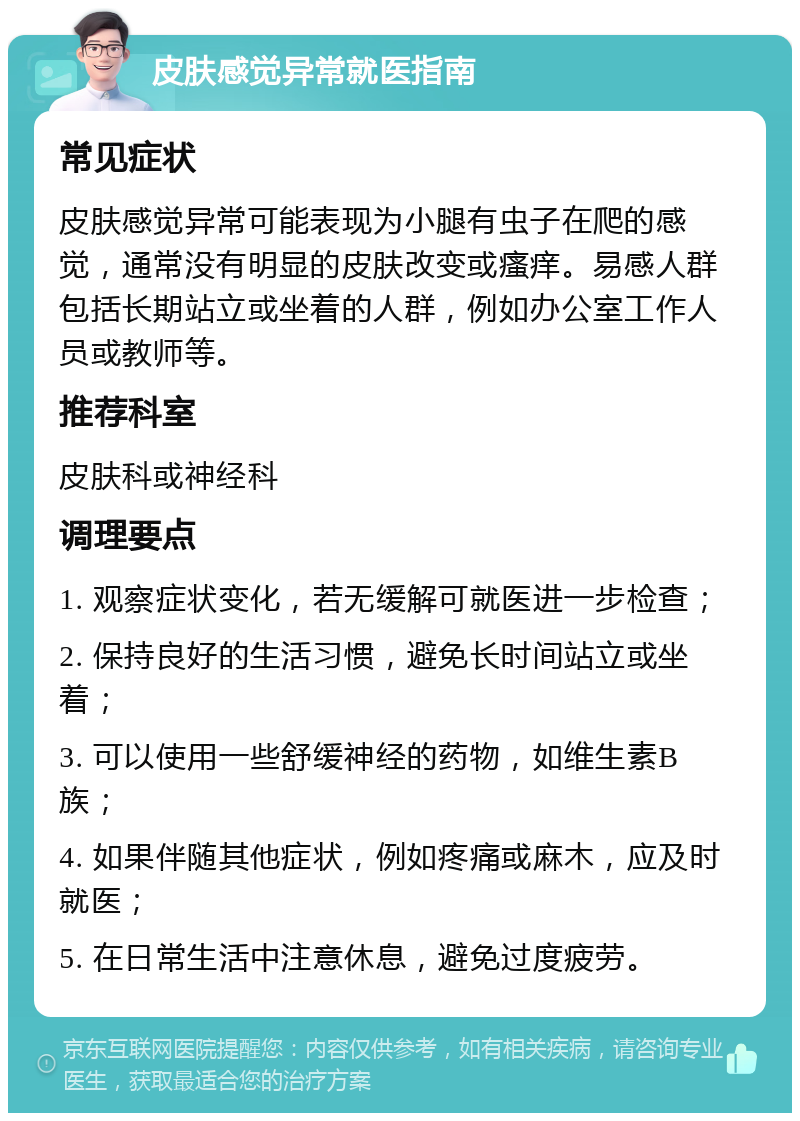 皮肤感觉异常就医指南 常见症状 皮肤感觉异常可能表现为小腿有虫子在爬的感觉，通常没有明显的皮肤改变或瘙痒。易感人群包括长期站立或坐着的人群，例如办公室工作人员或教师等。 推荐科室 皮肤科或神经科 调理要点 1. 观察症状变化，若无缓解可就医进一步检查； 2. 保持良好的生活习惯，避免长时间站立或坐着； 3. 可以使用一些舒缓神经的药物，如维生素B族； 4. 如果伴随其他症状，例如疼痛或麻木，应及时就医； 5. 在日常生活中注意休息，避免过度疲劳。