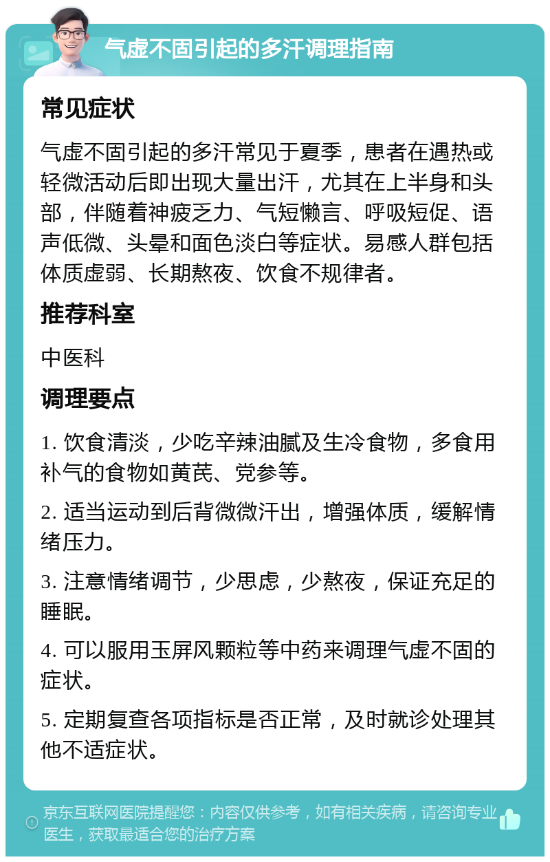 气虚不固引起的多汗调理指南 常见症状 气虚不固引起的多汗常见于夏季，患者在遇热或轻微活动后即出现大量出汗，尤其在上半身和头部，伴随着神疲乏力、气短懒言、呼吸短促、语声低微、头晕和面色淡白等症状。易感人群包括体质虚弱、长期熬夜、饮食不规律者。 推荐科室 中医科 调理要点 1. 饮食清淡，少吃辛辣油腻及生冷食物，多食用补气的食物如黄芪、党参等。 2. 适当运动到后背微微汗出，增强体质，缓解情绪压力。 3. 注意情绪调节，少思虑，少熬夜，保证充足的睡眠。 4. 可以服用玉屏风颗粒等中药来调理气虚不固的症状。 5. 定期复查各项指标是否正常，及时就诊处理其他不适症状。