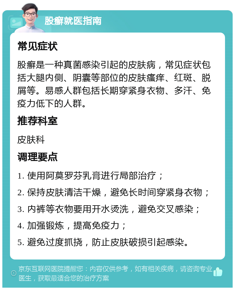 股癣就医指南 常见症状 股癣是一种真菌感染引起的皮肤病，常见症状包括大腿内侧、阴囊等部位的皮肤瘙痒、红斑、脱屑等。易感人群包括长期穿紧身衣物、多汗、免疫力低下的人群。 推荐科室 皮肤科 调理要点 1. 使用阿莫罗芬乳膏进行局部治疗； 2. 保持皮肤清洁干燥，避免长时间穿紧身衣物； 3. 内裤等衣物要用开水烫洗，避免交叉感染； 4. 加强锻炼，提高免疫力； 5. 避免过度抓挠，防止皮肤破损引起感染。