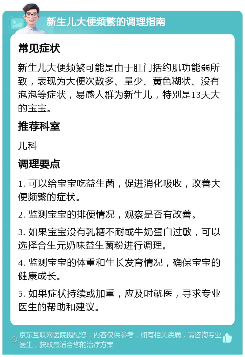 新生儿大便频繁的调理指南 常见症状 新生儿大便频繁可能是由于肛门括约肌功能弱所致，表现为大便次数多、量少、黄色糊状、没有泡泡等症状，易感人群为新生儿，特别是13天大的宝宝。 推荐科室 儿科 调理要点 1. 可以给宝宝吃益生菌，促进消化吸收，改善大便频繁的症状。 2. 监测宝宝的排便情况，观察是否有改善。 3. 如果宝宝没有乳糖不耐或牛奶蛋白过敏，可以选择合生元奶味益生菌粉进行调理。 4. 监测宝宝的体重和生长发育情况，确保宝宝的健康成长。 5. 如果症状持续或加重，应及时就医，寻求专业医生的帮助和建议。