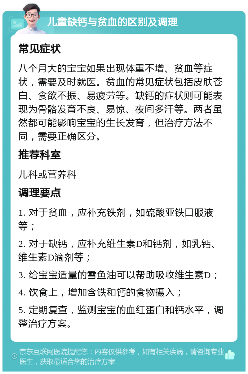 儿童缺钙与贫血的区别及调理 常见症状 八个月大的宝宝如果出现体重不增、贫血等症状，需要及时就医。贫血的常见症状包括皮肤苍白、食欲不振、易疲劳等。缺钙的症状则可能表现为骨骼发育不良、易惊、夜间多汗等。两者虽然都可能影响宝宝的生长发育，但治疗方法不同，需要正确区分。 推荐科室 儿科或营养科 调理要点 1. 对于贫血，应补充铁剂，如硫酸亚铁口服液等； 2. 对于缺钙，应补充维生素D和钙剂，如乳钙、维生素D滴剂等； 3. 给宝宝适量的雪鱼油可以帮助吸收维生素D； 4. 饮食上，增加含铁和钙的食物摄入； 5. 定期复查，监测宝宝的血红蛋白和钙水平，调整治疗方案。